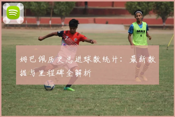 姆巴佩历史总进球数统计：最新数据与里程碑全解析