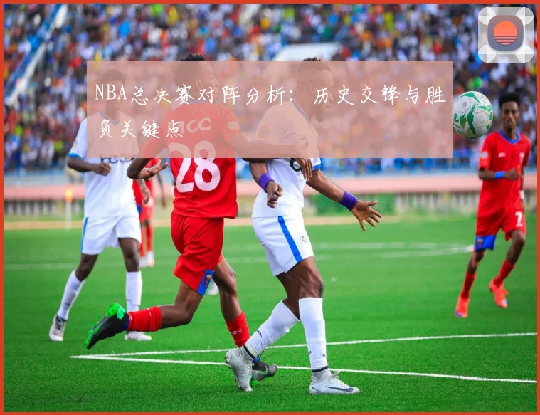 NBA总决赛对阵分析：历史交锋与胜负关键点