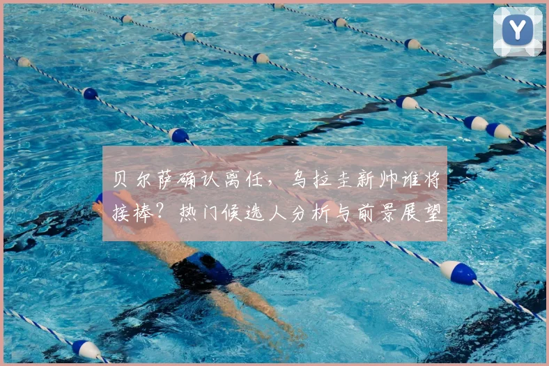 贝尔萨确认离任，乌拉圭新帅谁将接棒？热门候选人分析与前景展望