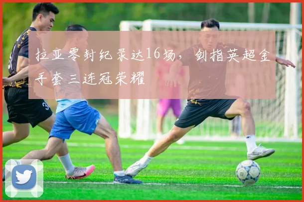 拉亚零封纪录达16场，剑指英超金手套三连冠荣耀
