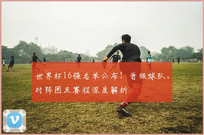世界杯16强名单公布！晋级球队、对阵图及赛程深度解析