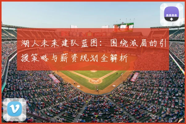 湖人未来建队蓝图：围绕浓眉的引援策略与薪资规划全解析