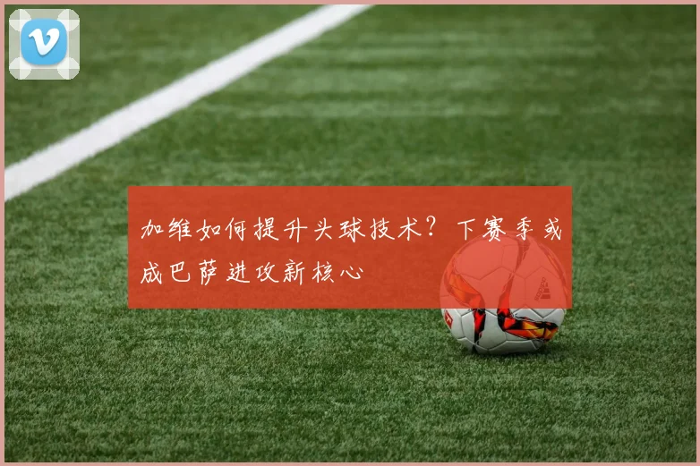 加维如何提升头球技术？下赛季或成巴萨进攻新核心