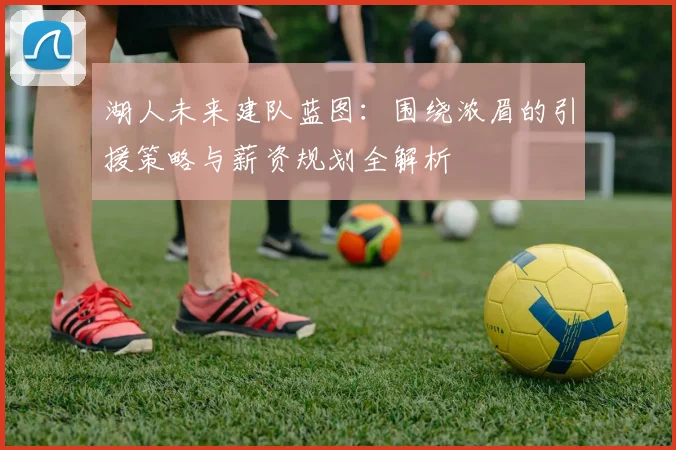 湖人未来建队蓝图：围绕浓眉的引援策略与薪资规划全解析