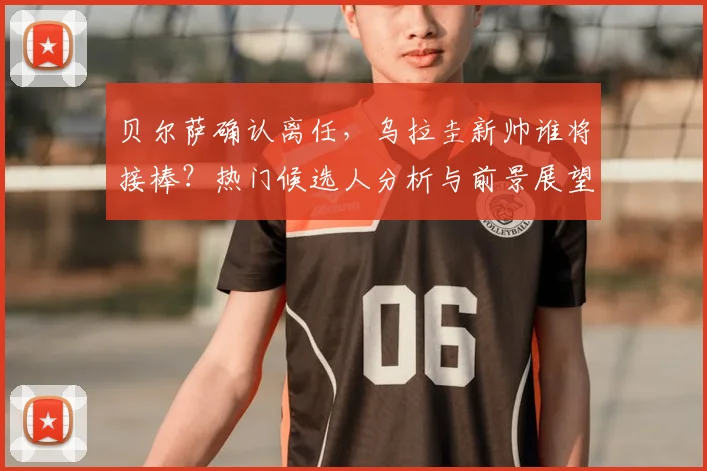 贝尔萨确认离任，乌拉圭新帅谁将接棒？热门候选人分析与前景展望