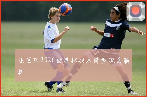 法国队2026世界杯战术阵型深度解析