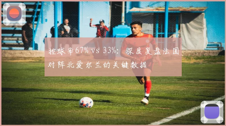 控球率67% vs 33%：深度复盘法国对阵北爱尔兰的关键数据