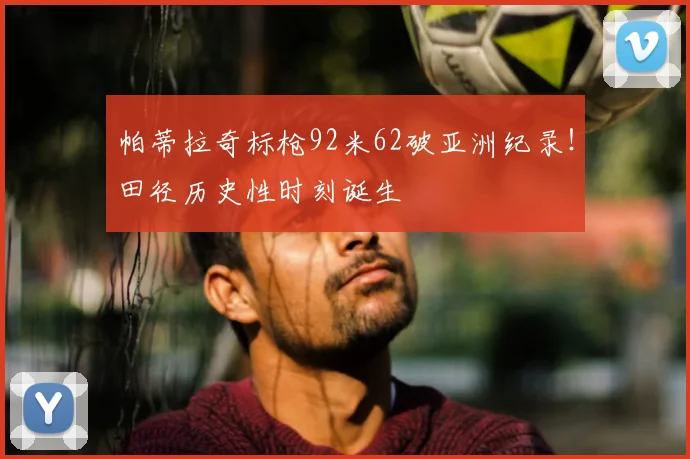 帕蒂拉奇标枪92米62破亚洲纪录！田径历史性时刻诞生