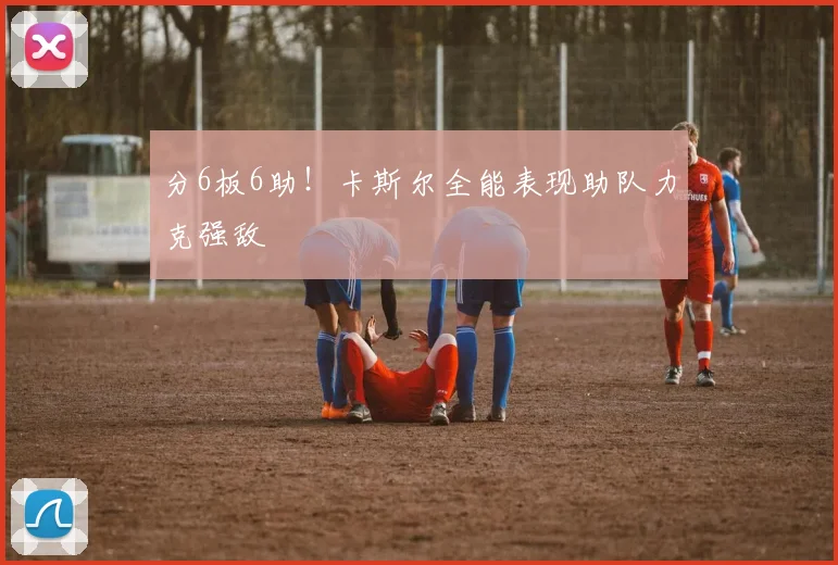 分6板6助！卡斯尔全能表现助队力克强敌