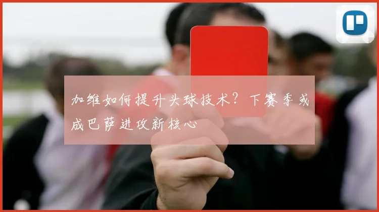 加维如何提升头球技术？下赛季或成巴萨进攻新核心