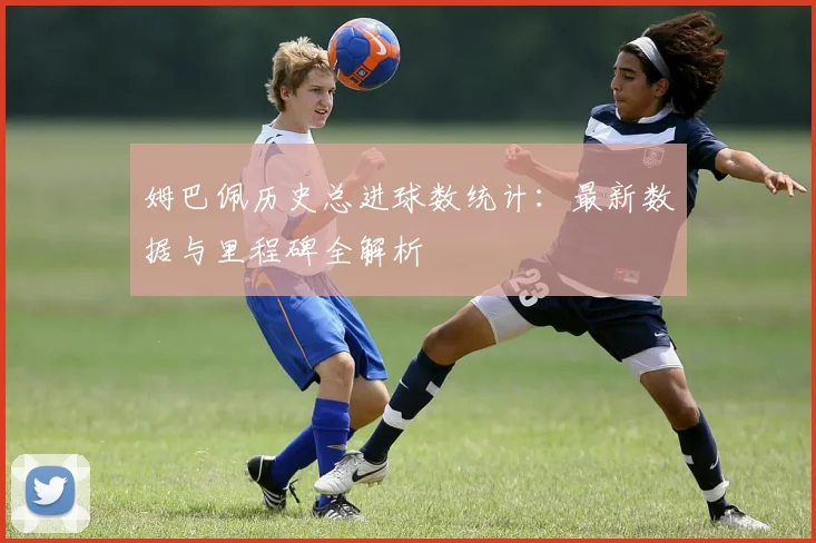 姆巴佩历史总进球数统计：最新数据与里程碑全解析